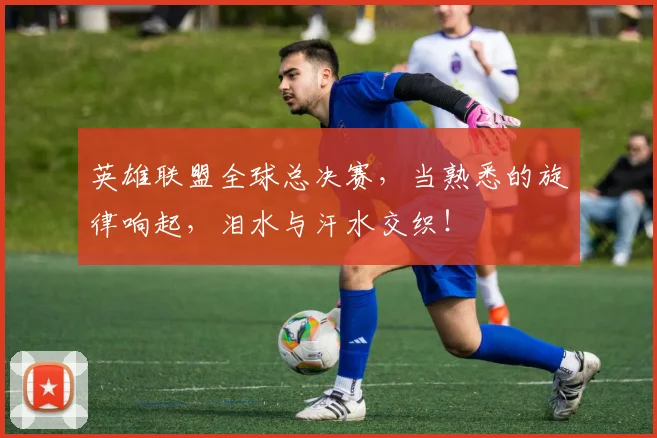 英雄联盟全球总决赛,当熟悉的旋律响起,泪水与汗水交织!