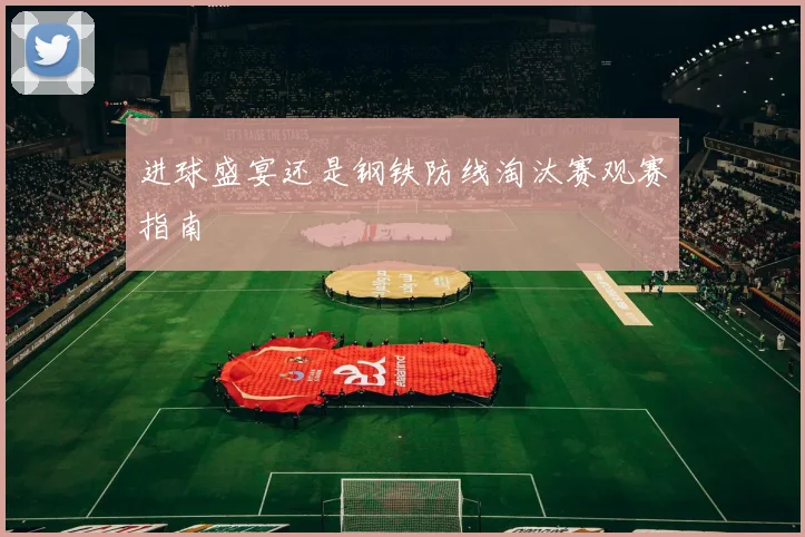 进球盛宴还是钢铁防线淘汰赛观赛指南