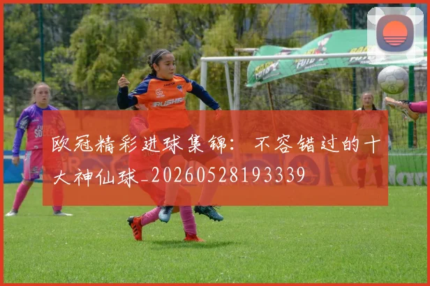 欧冠精彩进球集锦：不容错过的十大神仙球_20260528193339