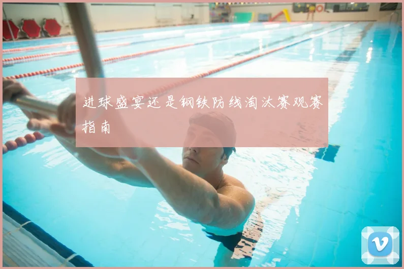 进球盛宴还是钢铁防线淘汰赛观赛指南