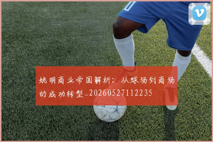 姚明商业帝国解析：从球场到商场的成功转型_20260527112235