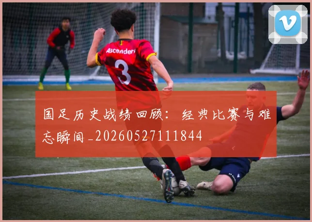 国足历史战绩回顾：经典比赛与难忘瞬间_20260527111844