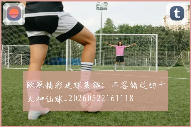 欧冠精彩进球集锦:不容错过的十大神仙球_20260522161118