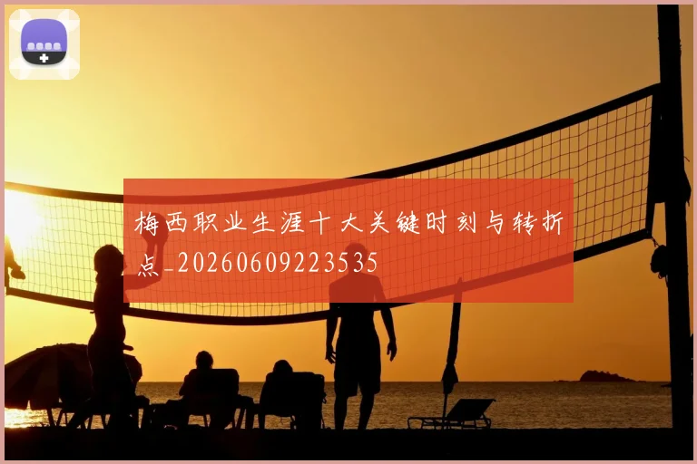 梅西职业生涯十大关键时刻与转折点_20260609223535