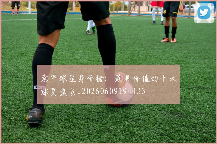意甲球星身价榜：最具价值的十大球员盘点_20260609194433