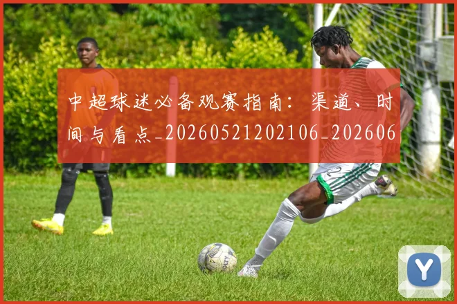 中超球迷必备观赛指南：渠道、时间与看点_20260521202106_20260607160808