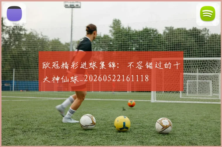 欧冠精彩进球集锦：不容错过的十大神仙球_20260522161118